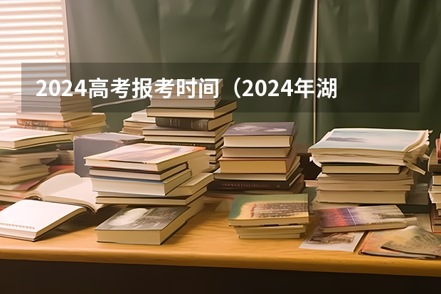 2024高考报考时间（2024年湖南高考报名时间和截止时间）