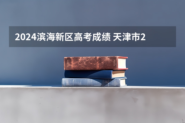 2024滨海新区高考成绩 天津市2023年高考分数线