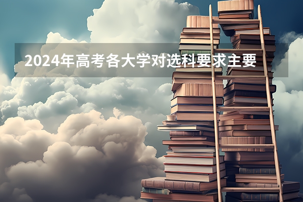 2024年高考各大学对选科要求主要变化是？ 2024年高考专业选科要求表