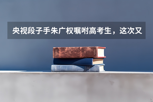 央视段子手朱广权嘱咐高考生，这次又带来了哪些段子？