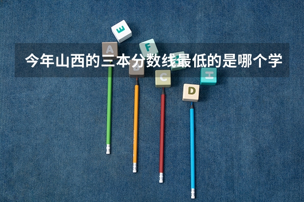 今年山西的三本分数线最低的是哪个学校？多少分？