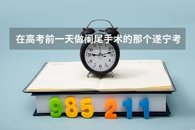 在高考前一天做阑尾手术的那个遂宁考生,他的高考成绩怎么样?