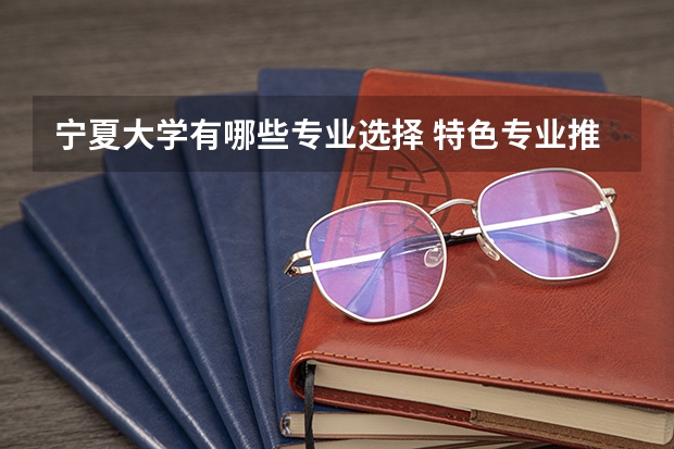 宁夏大学有哪些专业选择 特色专业推荐