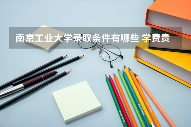 南京工业大学录取条件有哪些 学费贵吗？