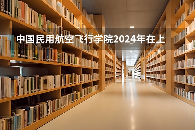 中国民用航空飞行学院2024年在上海招生情况