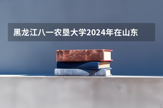 黑龙江八一农垦大学2024年在山东有什么招生计划