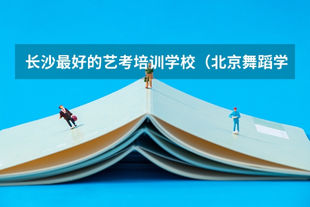 长沙最好的艺考培训学校（北京舞蹈学院舞蹈艺考分数）