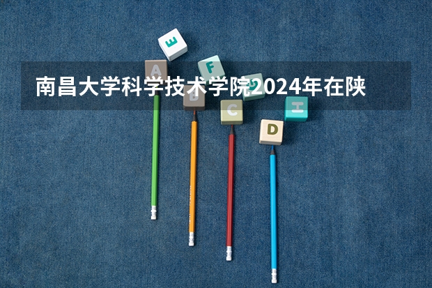 南昌大学科学技术学院2024年在陕西的招生情况