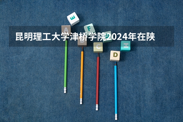 昆明理工大学津桥学院2024年在陕西的招生情况