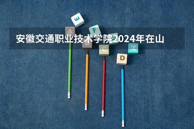 安徽交通职业技术学院2024年在山东有什么招生计划