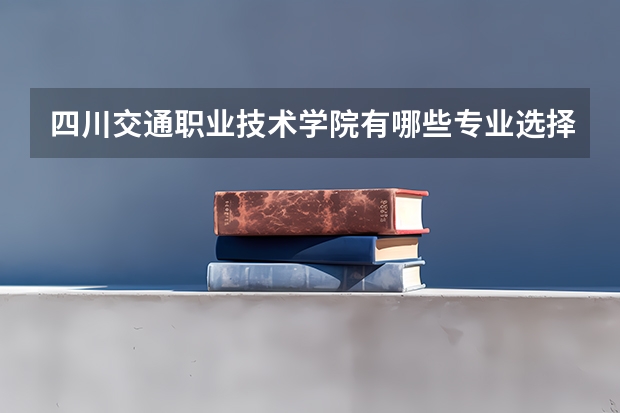 四川交通职业技术学院有哪些专业选择 特色专业推荐