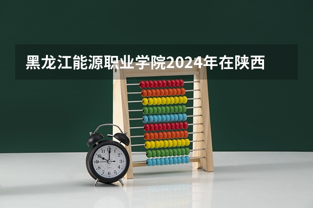 黑龙江能源职业学院2024年在陕西的招生情况
