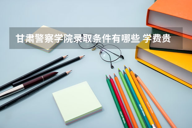 甘肃警察学院录取条件有哪些 学费贵吗？