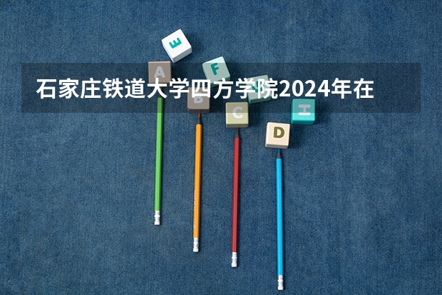 石家庄铁道大学四方学院2024年在四川招生情况
