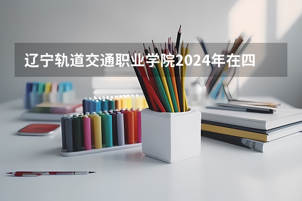 辽宁轨道交通职业学院2024年在四川招生情况