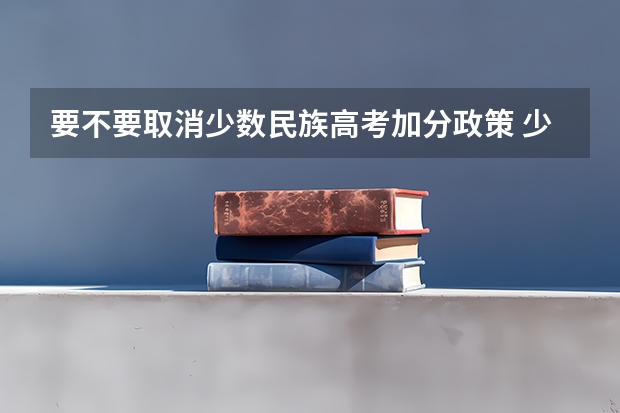 要不要取消少数民族高考加分政策 少数民族高考加分政策