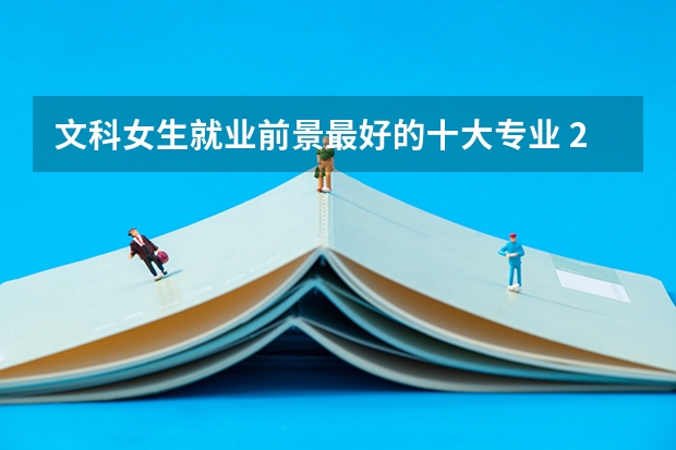文科女生就业前景最好的十大专业 2023热门专业排名（文科十大最好专业排名）