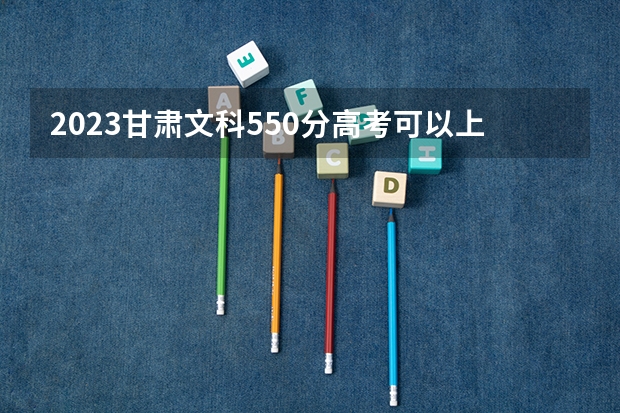 2023甘肃文科550分高考可以上的大学有哪些
