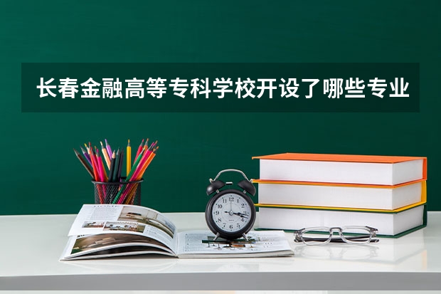 长春金融高等专科学校开设了哪些专业 学科评估情况如何