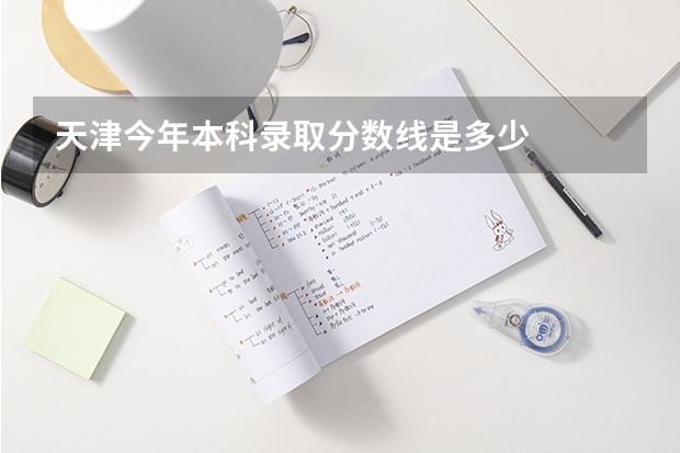 天津今年本科录取分数线是多少