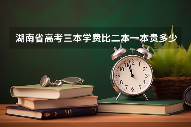 湖南省高考三本学费比二本一本贵多少