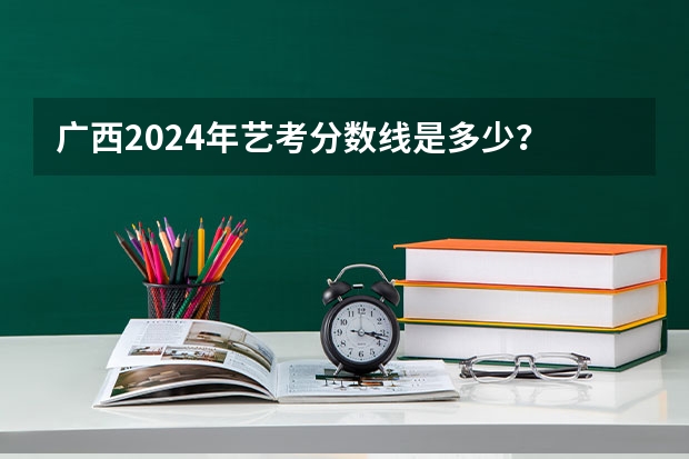 广西2024年艺考分数线是多少？
