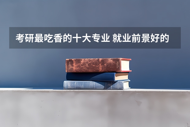 考研最吃香的十大专业 就业前景好的专业（院校，硕士211的文科生，考博是否有必要）