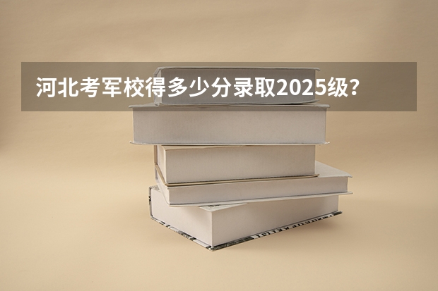 河北考军校得多少分录取2025级？