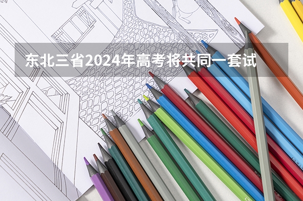 东北三省2024年高考将共同一套试卷？选科由辽宁省命题→（2025年高考全年大事记！北京准高三考生家长必看！）