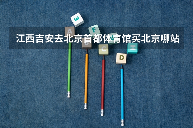 江西吉安去北京首都体育馆买北京哪站的火车票？下了火车怎么去首都体育馆？