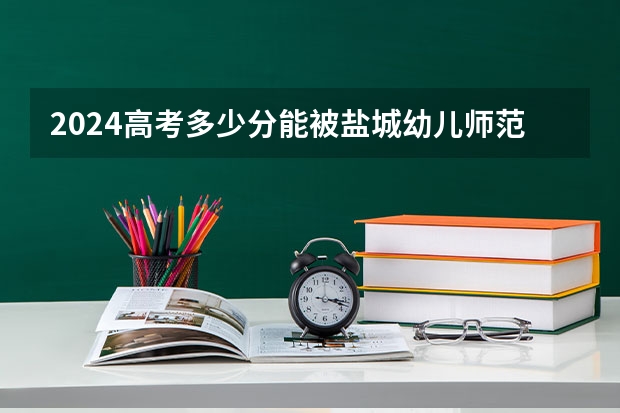 2024高考多少分能被盐城幼儿师范高等专科学校录取