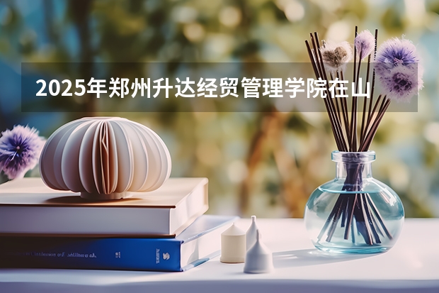 2025年郑州升达经贸管理学院在山东招生预测