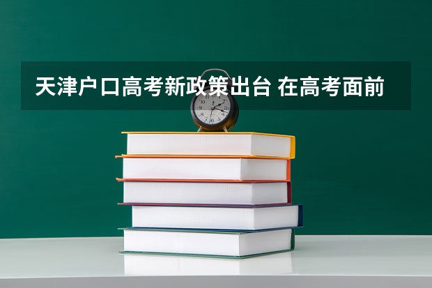 天津户口高考新政策出台 在高考面前，天津户口是不是比北京户口还占优势？