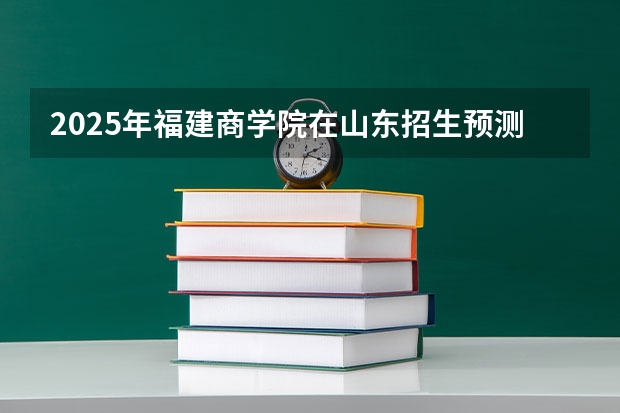 2025年福建商学院在山东招生预测