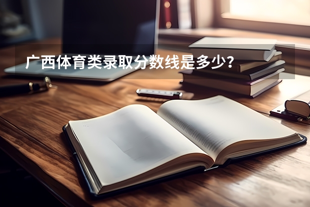 广西体育类录取分数线是多少？