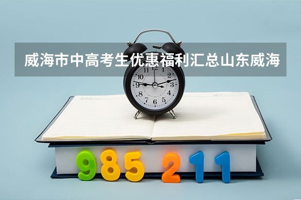 威海市中高考生优惠福利汇总山东威海高考政策（16年哈尔滨工业大学威海国家专项计划在安徽省的招生人数）